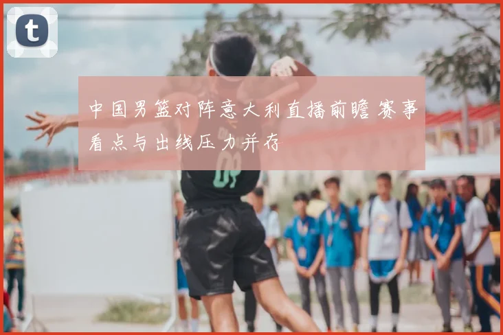 中国男篮对阵意大利直播前瞻 赛事看点与出线压力并存