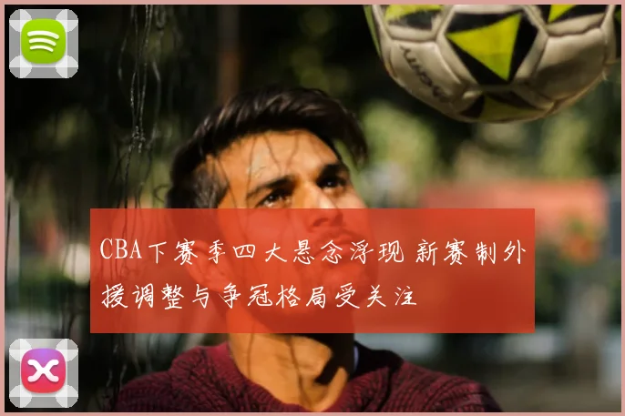 CBA下赛季四大悬念浮现 新赛制外援调整与争冠格局受关注