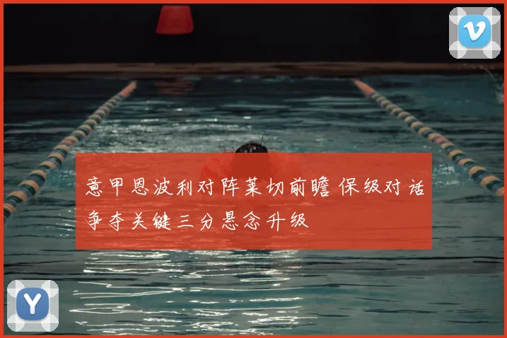 意甲恩波利对阵莱切前瞻 保级对话争夺关键三分悬念升级