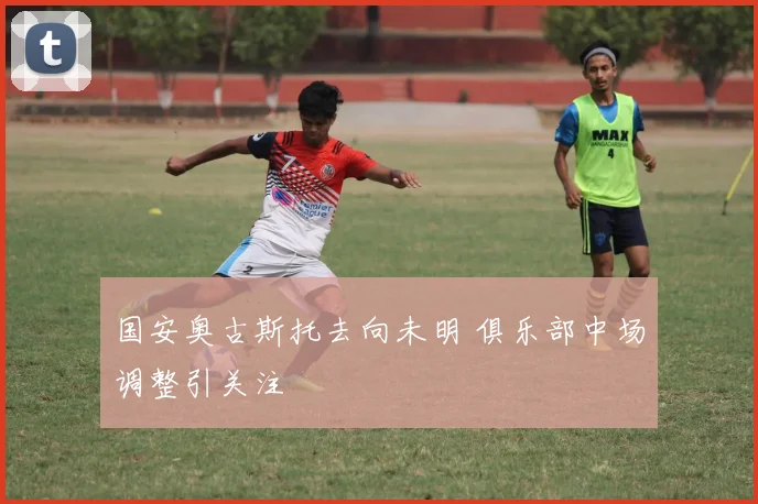 国安奥古斯托去向未明 俱乐部中场调整引关注