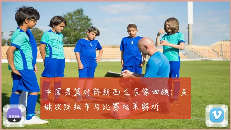 中国男篮对阵新西兰录像回顾：关键攻防细节与比赛结果解析