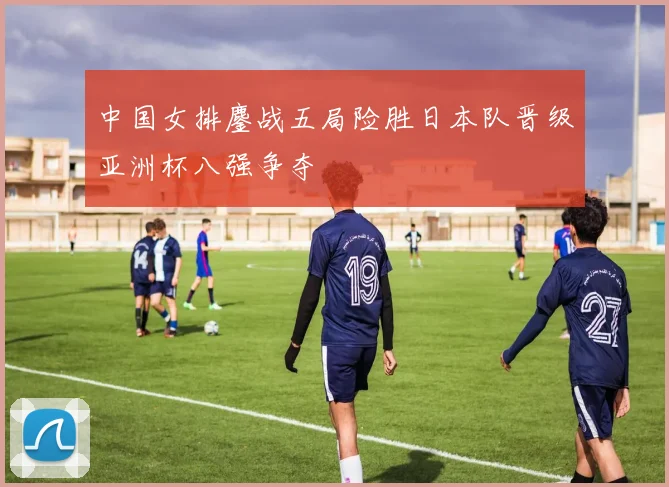 中国女排鏖战五局险胜日本队晋级亚洲杯八强争夺