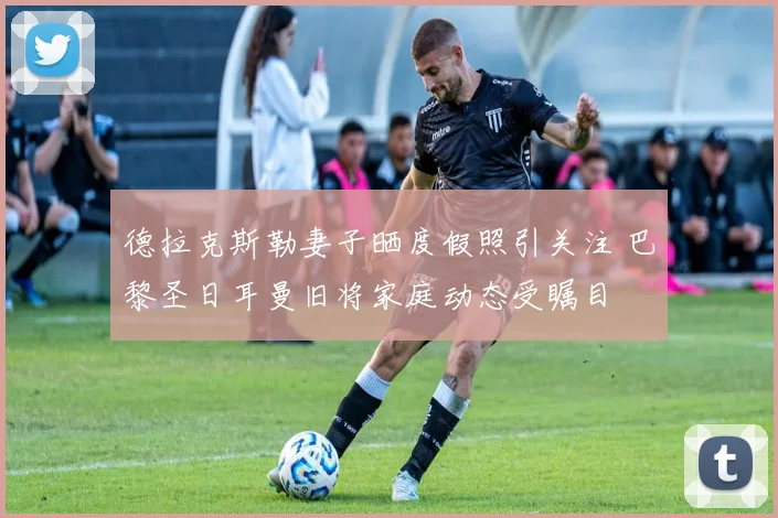 德拉克斯勒妻子晒度假照引关注 巴黎圣日耳曼旧将家庭动态受瞩目