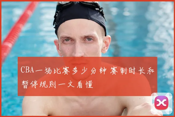 CBA一场比赛多少分钟 赛制时长和暂停规则一文看懂