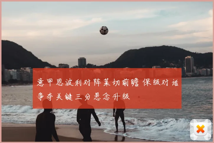 意甲恩波利对阵莱切前瞻 保级对话争夺关键三分悬念升级