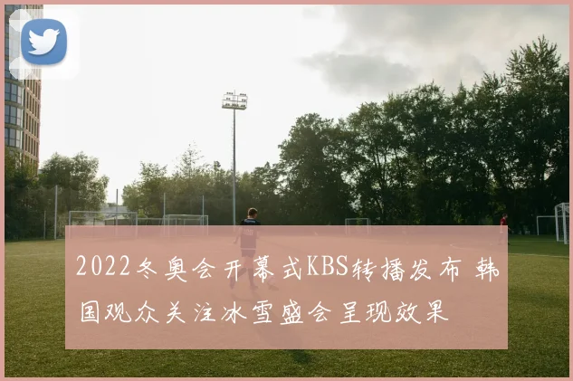 2022冬奥会开幕式KBS转播发布 韩国观众关注冰雪盛会呈现效果