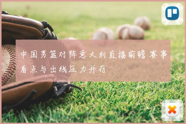 中国男篮对阵意大利直播前瞻 赛事看点与出线压力并存